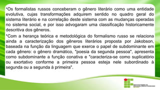 *Os formalistas russos conceberam o gênero literário como uma entidade
evolutiva, cujas transformações adquirem sentido no quadro geral do
sistema literário e na correlação deste sistema com as mudanças operadas
no sistema social, e por isso advogaram uma classificação historicamente
descritiva dos gêneros.
*Com a herança teórica e metodológica do formalismo russo se relaciona
ainda a caracterização dos gêneros literários proposta por Jakobson,
baseada na função da linguagem que exerce o papel de subdominante em
cada gênero: o gênero dramático, "poesia da segunda pessoa", apresenta
como subdominante a função conativa e "caracteriza-se como suplicatório
ou exortativo conforme a primeira pessoa esteja nele subordinado à
segunda ou a segunda à primeira".
 