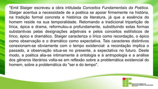 *Emil Staiger escreveu a obra intitulada Conceitos Fundamentais da Poética.
Staiger acentua a necessidade de a poética se apoiar firmemente na história,
na tradição formal concreta e histórica da literatura, já que a essência do
homem reside na sua temporalidade. Retomando a tradicional tripartição de
lírica, épica e drama, reformulou-a profundamente, substituindo estas formas
substantivas pelas designações adjetivais e pelos conceitos estilísticos de
lírico, épico e dramático. Staiger caracteriza o lírico como recordação, o épico
como observação e o dramático como expectativa. Tais caracteres distintivos
conexionam-se obviamente com o tempo existencial: a recordação implica o
passado, a observação situa-se no presente, a expectativa no futuro. Deste
modo, a poética alia-se intimamente à ontologia e à antropologia e a análise
dos gêneros literários volta-se em reflexão sobre a problemática existencial do
homem, sobre a problemática do "ser e do tempo".
 