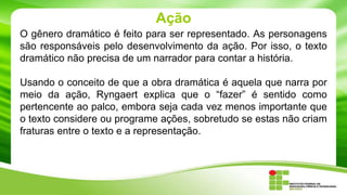 Ação
O gênero dramático é feito para ser representado. As personagens
são responsáveis pelo desenvolvimento da ação. Por isso, o texto
dramático não precisa de um narrador para contar a história.
Usando o conceito de que a obra dramática é aquela que narra por
meio da ação, Ryngaert explica que o “fazer” é sentido como
pertencente ao palco, embora seja cada vez menos importante que
o texto considere ou programe ações, sobretudo se estas não criam
fraturas entre o texto e a representação.
 