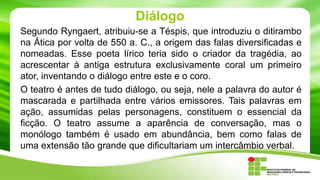 Diálogo
Segundo Ryngaert, atribuiu-se a Téspis, que introduziu o ditirambo
na Ática por volta de 550 a. C., a origem das falas diversificadas e
nomeadas. Esse poeta lírico teria sido o criador da tragédia, ao
acrescentar à antiga estrutura exclusivamente coral um primeiro
ator, inventando o diálogo entre este e o coro.
O teatro é antes de tudo diálogo, ou seja, nele a palavra do autor é
mascarada e partilhada entre vários emissores. Tais palavras em
ação, assumidas pelas personagens, constituem o essencial da
ficção. O teatro assume a aparência de conversação, mas o
monólogo também é usado em abundância, bem como falas de
uma extensão tão grande que dificultariam um intercâmbio verbal.
 