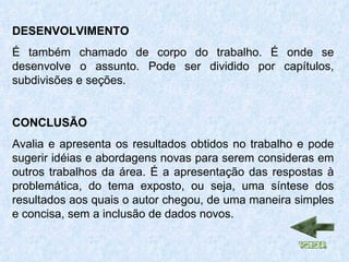 DESENVOLVIMENTO É também chamado de corpo do trabalho. É onde se desenvolve o assunto. Pode ser dividido por capítulos, subdivisões e seções. CONCLUSÃO Avalia e apresenta os resultados obtidos no trabalho e pode sugerir idéias e abordagens novas para serem consideras em outros trabalhos da área. É a apresentação das respostas à problemática, do tema exposto, ou seja, uma síntese dos resultados aos quais o autor chegou, de uma maneira simples e concisa, sem a inclusão de dados novos. 