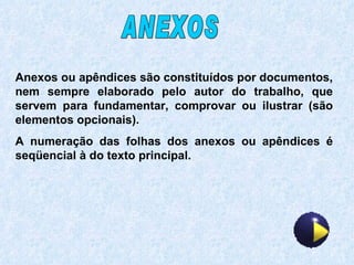 Anexos ou apêndices são constituídos por documentos, nem sempre elaborado pelo autor do trabalho, que servem para fundamentar, comprovar ou ilustrar (são elementos opcionais). A numeração das folhas dos anexos ou apêndices é seqüencial à do texto principal. ANEXOS 