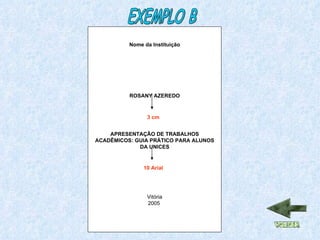 Nome da Instituição ROSANY AZEREDO APRESENTAÇÃO DE TRABALHOS ACADÊMICOS: GUIA PRÁTICO PARA ALUNOS DA UNICES Vitória 2005  3 cm 10 Arial EXEMPLO B 