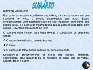 SUMÁRIO Elemento Obrigatório. É a parte do trabalho Acadêmico que indica, na mesma ordem em que sucedem no texto, a divisão estabelecida pelo autor. Essas divisões/seções vêm acompanhadas do seu indicativo, bem como sua página inicial, e é escrita da mesma forma que se apresenta no texto, com o título SUMARIO centralizado na folha. O sumario deve indicar, para cada divisão e subdivisão, os seguintes dados: O respectivo indicativo, quando houver; O título; O número da folha, ligado ao título por linha pontilhada. Destacam-se gradativamente os títulos das seções (primárias, secundárias, etc.) utilizando-se os recursos de caixa alta ou versal, negrito, itálico e outros. 