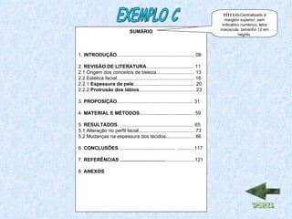 SUMÁRIO 1.  INTRODUÇÃO ......................................................... 08 2.  REVISÃO DE LITERATURA ................................... 11 2.1 Origem dos conceitos de beleza............................ 13 2.2 Estética facial......................................................... 16 2.2.1  Espessura da pele ............................................  20 2.2.2  Protrusão dos lábios ......................................... 23  3.  PROPOSIÇÃO ........................................................ 31 4.  MATERIAL E MÉTODOS ........................................ 59 5.  RESULTADOS ........................................................ 65 5.1 Alteração no perfil facial......................................... 73  5.2 Mudanças na espessura dos tecidos..................... 86 6.  CONCLUSÕES .......................................... .............117 7.  REFERÊNCIAS ................................. ......................121 8.  ANEXOS EXEMPLO C TÍTULO: Centralizado à margem superior, sem indicativo numérico, letra maiúscula, tamanho 12 em negrito  