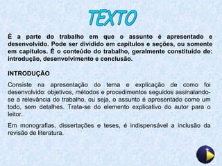 TEXTO É a parte do trabalho em que o assunto é apresentado e desenvolvido. Pode ser dividido em capítulos e seções, ou somente em capítulos. É o conteúdo do trabalho, geralmente constituído de: introdução, desenvolvimento e conclusão. INTRODUÇÃO Consiste na apresentação do tema e explicação de como foi desenvolvido: objetivos, métodos e procedimentos seguidos assinalando-se a relevância do trabalho, ou seja, o assunto é apresentado como um todo, sem detalhes. Trata-se do elemento explicativo do autor para o leitor. Em monografias, dissertações e teses, é indispensável a inclusão da revisão de literatura. 
