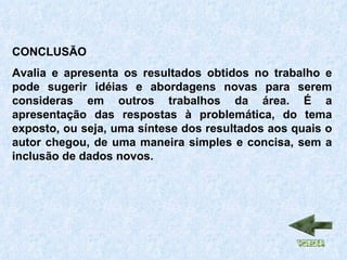 CONCLUSÃO Avalia e apresenta os resultados obtidos no trabalho e pode sugerir idéias e abordagens novas para serem consideras em outros trabalhos da área. É a apresentação das respostas à problemática, do tema exposto, ou seja, uma síntese dos resultados aos quais o autor chegou, de uma maneira simples e concisa, sem a inclusão de dados novos. 