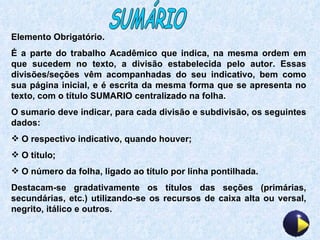 SUMÁRIO Elemento Obrigatório. É a parte do trabalho Acadêmico que indica, na mesma ordem em que sucedem no texto, a divisão estabelecida pelo autor. Essas divisões/seções vêm acompanhadas do seu indicativo, bem como sua página inicial, e é escrita da mesma forma que se apresenta no texto, com o título SUMARIO centralizado na folha. O sumario deve indicar, para cada divisão e subdivisão, os seguintes dados: O respectivo indicativo, quando houver; O título; O número da folha, ligado ao título por linha pontilhada. Destacam-se gradativamente os títulos das seções (primárias, secundárias, etc.) utilizando-se os recursos de caixa alta ou versal, negrito, itálico e outros. 