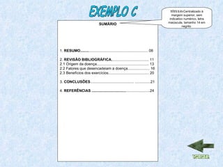 SUMÁRIO 1.  RESUMO........ ......................................................... 08 2.  REVISÃO BIBLIOGRÁFICA. ................................... 11 2.1 Origem da doença.................................................. 13 2.2 Fatores que desencadeiam a doença..................... 16 2.3 Benefícios dos exercícios....................................... 20 3.  CONCLUSÕES .......................................... ...............21 4.  REFERÊNCIAS ................................. .......................24 EXEMPLO C TÍTULO: Centralizado à margem superior, sem indicativo numérico, letra maiúscula, tamanho 14 em negrito  