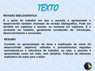 TEXTO REVISÃO BIBLIOGRÁFICA É a parte do trabalho em que o assunto é apresentado e desenvolvido também chamado de revisão bibliográfica. Pode ser dividido em capítulos e seções, ou somente em capítulos. É o conteúdo do trabalho, geralmente constituído de: introdução, desenvolvimento e conclusão. RESUMO Consiste na apresentação do tema e explicação de como foi desenvolvido: objetivos, métodos e procedimentos seguidos assinalando-se a relevância do trabalho, ou seja, o assunto é apresentado como um todo, sem detalhes. Trata-se do elemento explicativo do autor para o leitor. 