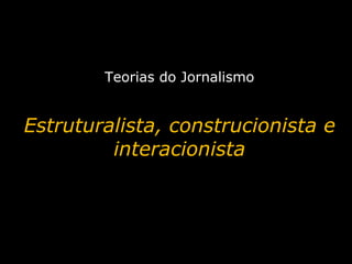 Teorias do Jornalismo Estruturalista, construcionista e interacionista 