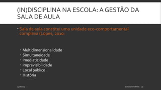 (IN)DISCIPLINA NA ESCOLA: A GESTÃO DA
SALA DE AULA
 Sala de aula constitui uma unidade eco-comportamental
complexa (Lopes, 2010)
 Multidimensionalidade
 Simultaneidade
 Imediaticidade
 Imprevisibilidade
 Local público
 História
24/06/2015 JoanaCarneiroPinto 10
 