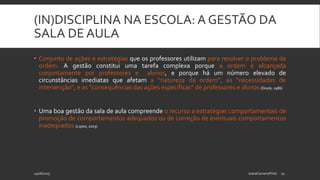(IN)DISCIPLINA NA ESCOLA: A GESTÃO DA
SALA DE AULA
 Conjunto de ações e estratégias que os professores utilizam para resolver o problema da
ordem. A gestão constitui uma tarefa complexa porque a ordem é alcançada
conjuntamente por professores e alunos, e porque há um número elevado de
circunstâncias imediatas que afetam a “natureza da ordem”, as “necessidades de
intervenção”, e as “consequências das ações específicas” de professores e alunos (Doyle, 1986)
 Uma boa gestão da sala de aula compreende o recurso a estratégias comportamentais de
promoção de comportamentos adequados ou de correção de eventuais comportamentos
inadequados (Lopes, 2003)
24/06/2015 JoanaCarneiroPinto 11
 