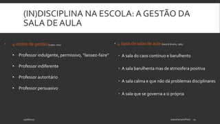 (IN)DISCIPLINA NA ESCOLA: A GESTÃO DA
SALA DE AULA
 4 tipos de salas de aula (Good & Brophy, 1984)
 A sala do caos contínuo e barulhento
 A sala barulhenta mas de atmosfera positiva
 A sala calma e que não dá problemas disciplinares
 A sala que se governa a si própria
24/06/2015 JoanaCarneiroPinto 12
• 4 estilos de gestão (Lopes, 2003)
• Professor indulgente, permissivo, “laissez-faire”
• Professor indiferente
• Professor autoritário
• Professor persuasivo
 