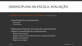 (IN)DISCIPLINA NA ESCOLA: AVALIAÇÃO
 Avaliação de comportamentos perturbadores (Lopes & Rutherford, 2001):
 Especificação do comportamento
 Observáveis
 Quantificáveis
 Elaboração de listas de verificação de comportamentos
 Registo e quantificação do comportamento
 Registo dos produtos
 Registo contínuo / intervalos de tempo / amostras periódicas
 Registo de frequência
 Registo por duração
24/06/2015 JoanaCarneiroPinto 13
 