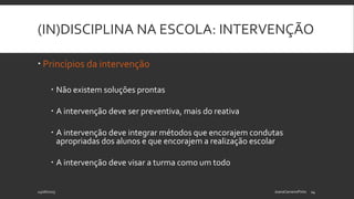 (IN)DISCIPLINA NA ESCOLA: INTERVENÇÃO
 Princípios da intervenção
 Não existem soluções prontas
 A intervenção deve ser preventiva, mais do reativa
 A intervenção deve integrar métodos que encorajem condutas
apropriadas dos alunos e que encorajem a realização escolar
 A intervenção deve visar a turma como um todo
24/06/2015 JoanaCarneiroPinto 14
 