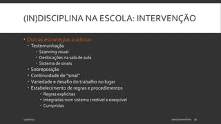 (IN)DISCIPLINA NA ESCOLA: INTERVENÇÃO
 Outras estratégias a adotar:
 Testemunhação
 Scanning visual
 Deslocações na sala de aula
 Sistema de sinais
 Sobreposição
 Continuidade de “sinal”
 Variedade e desafio do trabalho no lugar
 Estabelecimento de regras e procedimentos
 Regras explicitas
 Integradas num sistema credível e exequível
 Cumpridas
24/06/2015 JoanaCarneiroPinto 16
 