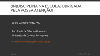 (IN)DISCIPLINA NA ESCOLA: OBRIGADA
PELAVOSSA ATENÇÃO!
 Joana Carneiro Pinto, PhD
 Faculdade de Ciências Humanas
 Universidade Católica Portuguesa
 joanacarneiropinto@fch.lisboa.ucp.pt
24/06/2015 JoanaCarneiroPinto 17
 