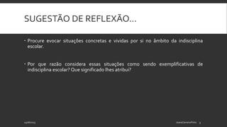 SUGESTÃO DE REFLEXÃO…
 Procure evocar situações concretas e vividas por si no âmbito da indisciplina
escolar.
 Por que razão considera essas situações como sendo exemplificativas de
indisciplina escolar? Que significado lhes atribui?
24/06/2015 JoanaCarneiroPinto 3
 