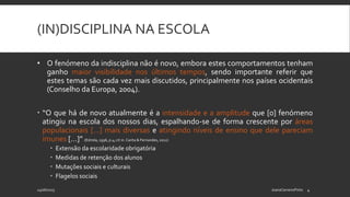 (IN)DISCIPLINA NA ESCOLA
• O fenómeno da indisciplina não é novo, embora estes comportamentos tenham
ganho maior visibilidade nos últimos tempos, sendo importante referir que
estes temas são cada vez mais discutidos, principalmente nos países ocidentais
(Conselho da Europa, 2004).
 “O que há de novo atualmente é a intensidade e a amplitude que [o] fenómeno
atingiu na escola dos nossos dias, espalhando-se de forma crescente por áreas
populacionais […] mais diversas e atingindo níveis de ensino que dele pareciam
imunes […]” (Estrela, 1996, p.4; cit in. Carita & Fernandes, 2012)
 Extensão da escolaridade obrigatória
 Medidas de retenção dos alunos
 Mutações sociais e culturais
 Flagelos sociais
24/06/2015 JoanaCarneiroPinto 4
 