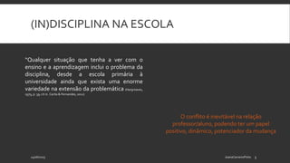 (IN)DISCIPLINA NA ESCOLA
24/06/2015 JoanaCarneiroPinto 5
“Qualquer situação que tenha a ver com o
ensino e a aprendizagem inclui o problema da
disciplina, desde a escola primária à
universidade ainda que exista uma enorme
variedade na extensão da problemática (Hargreaves,
1979, p. 39; cit in. Carita & Fernandes, 2012)
O conflito é inevitável na relação
professor/aluno, podendo ter um papel
positivo, dinâmico, potenciador da mudança
 