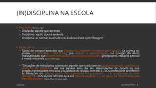(IN)DISCIPLINA NA ESCOLA
 Disciplina (Monteiro, 1987)
 Discípulo: aquele que aprende
 Disciplina: aquilo que se aprende
 Disciplina: as normas e atitudes necessárias à boa aprendizagem
 Indisciplina
 Gama de comportamentos que limitam ou impedem a normal participação da criança ou
jovem nas atividades educativas; que afetam a aprendizagem dos colegas do aluno
indisciplinado; que exigem demasiado dos recursos escolares – professores, restante pessoal
e meios materiais (Garner & Hill, 1995)
 “Situações de indisciplina sobretudo aquelas que traduzem um questionamento, explícito ou
implícito do professor (da sua pessoa e/ou do seu desempenho de papel) ou que
simplesmente põem em causa a qualidade da relação com ele. (…) Os professores se referem
às situações em que os alunos são agressivos ou grosseiros (…) e questionam as suas
decisões. (…) Os alunos referem-se à sua falta de respeito (…), ao gozo, ao “fazer coisas que
eles não gostam” (Carita, Silva, Henriques, 1996)
24/06/2015 JoanaCarneiroPinto 6
 