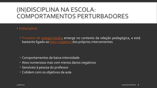 (IN)DISCIPLINA NA ESCOLA:
COMPORTAMENTOS PERTURBADORES
24/06/2015 JoanaCarneiroPinto 8
 Indisciplina
 Processo de categorização; emerge no contexto da relação pedagógica, e está
bastante ligado ao fator subjetivo dos próprios intervenientes
 Comportamentos de baixa intensidade
 Atos numerosos mas com menos danos negativos
 Sensíveis à pessoa do professor
 Colidem com os objetivos da aula
 