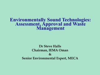 Environmentally Sound Technologies:
Assessment, Approval and Waste
Management
Dr Steve Halls
Chairman, IEMA Oman
&
Senior Environmental Expert, MECA
 