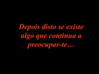 Depois disto se existe algo que continua a preocupar-te… 