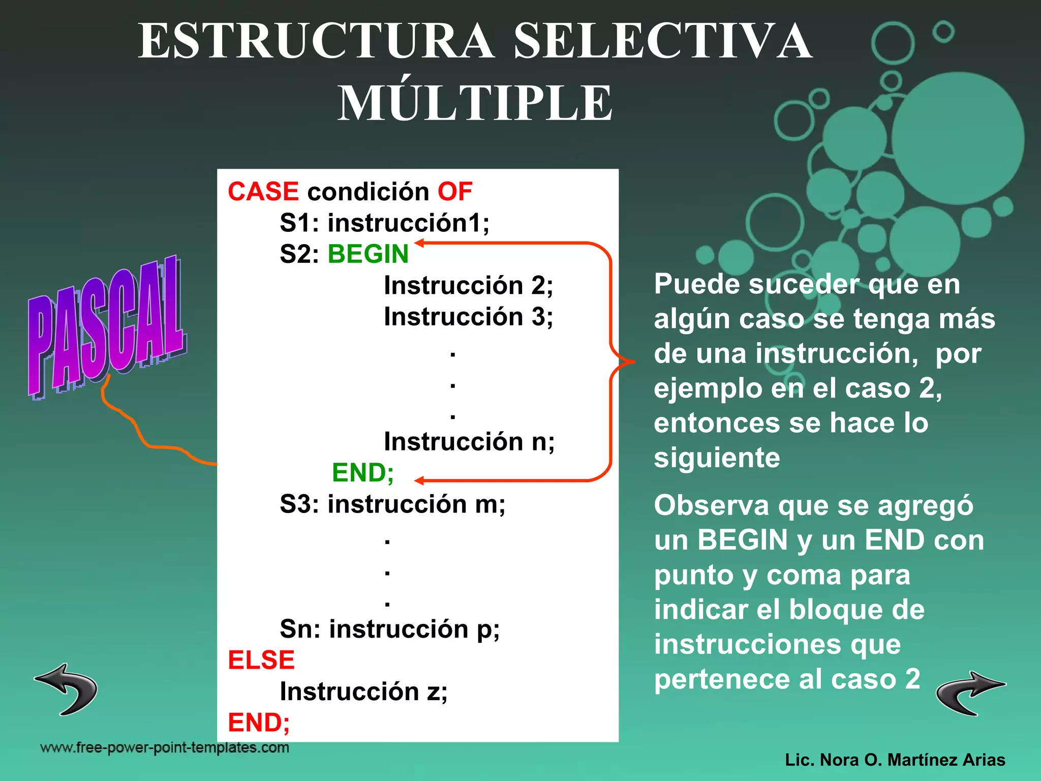 Lic. Nora O. Martínez Arias ESTRUCTURA SELECTIVA MÚLTIPLE PASCAL CASE  condición  OF S1: instrucción1; S2:  BEGIN Instrucción 2; Instrucción 3; . . . Instrucción n; END; S3: instrucción m; . . . Sn: instrucción p; ELSE Instrucción z; END; Puede suceder que en algún caso se tenga más de una instrucción,  por ejemplo en el caso 2, entonces se hace lo siguiente Observa que se agregó un BEGIN y un END con punto y coma para indicar el bloque de instrucciones que pertenece al caso 2 