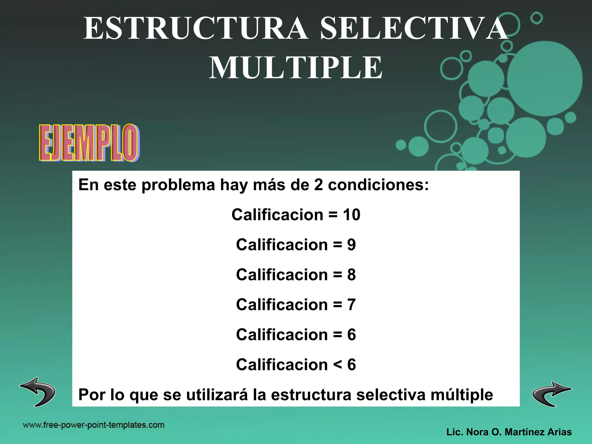 Lic. Nora O. Martínez Arias ESTRUCTURA SELECTIVA MULTIPLE EJEMPLO En este problema hay más de 2 condiciones: Calificacion = 10 Calificacion = 9 Calificacion = 8 Calificacion = 7 Calificacion = 6 Calificacion < 6 Por lo que se utilizará la estructura selectiva múltiple 