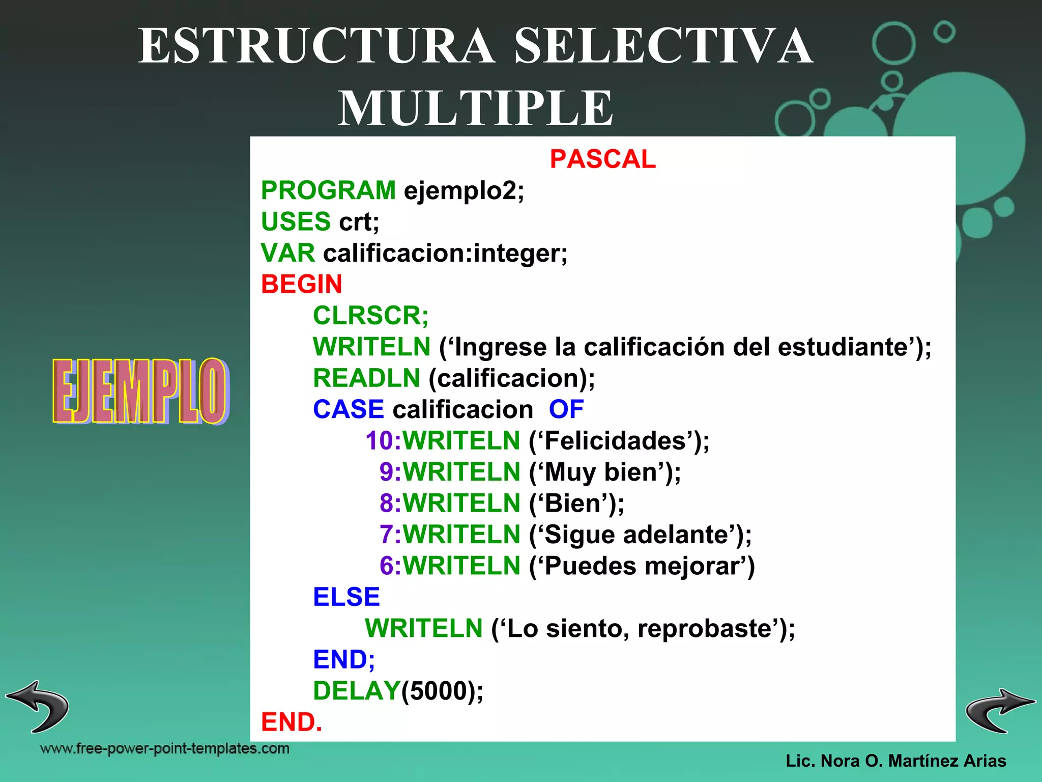 Lic. Nora O. Martínez Arias ESTRUCTURA SELECTIVA MULTIPLE EJEMPLO PASCAL PROGRAM  ejemplo2; USES  crt; VAR  calificacion:integer; BEGIN CLRSCR; WRITELN  (‘Ingrese la calificación del estudiante’); READLN  (calificacion); CASE  calificacion  OF 10: WRITELN  (‘Felicidades’); 9: WRITELN  (‘Muy bien’); 8: WRITELN  (‘Bien’); 7: WRITELN  (‘Sigue adelante’); 6: WRITELN  (‘Puedes mejorar’) ELSE WRITELN  (‘Lo siento, reprobaste’); END; DELAY (5000); END. 