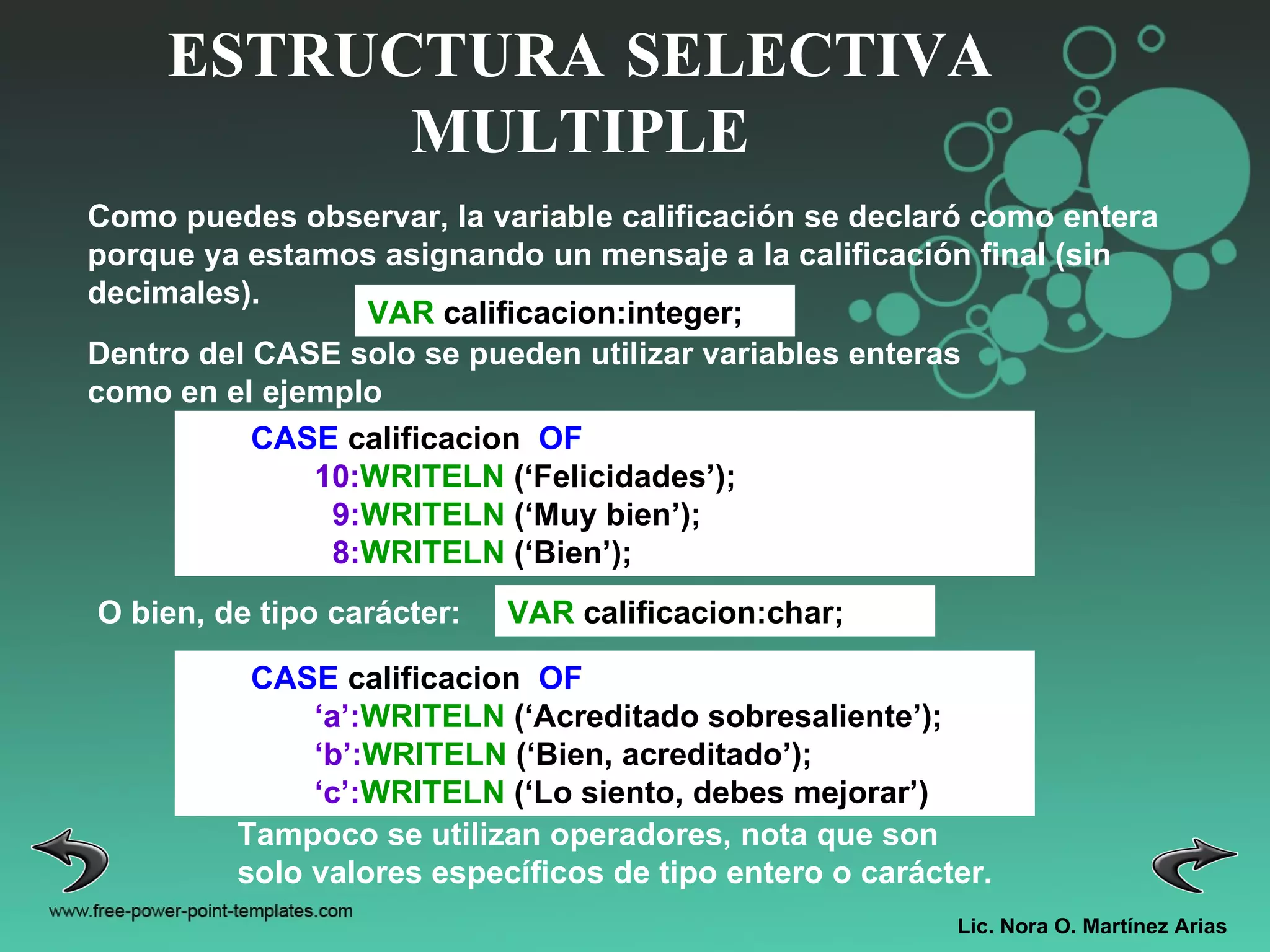 Lic. Nora O. Martínez Arias ESTRUCTURA SELECTIVA MULTIPLE CASE  calificacion  OF 10: WRITELN  (‘Felicidades’); 9: WRITELN  (‘Muy bien’); 8: WRITELN  (‘Bien’); Como puedes observar, la variable calificación se declaró como entera porque ya estamos asignando un mensaje a la calificación final (sin decimales). VAR  calificacion:integer; Dentro del CASE solo se pueden utilizar variables enteras como en el ejemplo  O bien, de tipo carácter: CASE  calificacion  OF ‘ a’: WRITELN  (‘Acreditado sobresaliente’); ‘ b’: WRITELN  (‘Bien, acreditado’); ‘ c’: WRITELN  (‘Lo siento, debes mejorar’) Tampoco se utilizan operadores, nota que son solo valores específicos de tipo entero o carácter. VAR  calificacion:char; 
