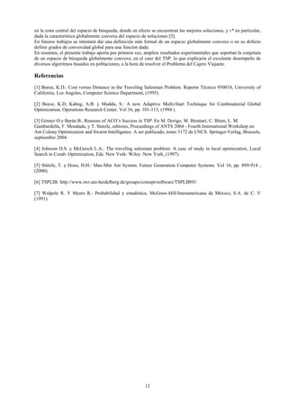 en la zona central del espacio de búsqueda, donde en efecto se encuentran las mejores soluciones, y r* en particular,
dada la característica globalmente convexa del espacio de soluciones [3].
En futuros trabajos se intentará dar una definición más formal de un espacio globalmente convexo o en su defecto
definir grados de convexidad global para una función dada.
En resumen, el presente trabajo aporta por primera vez, amplios resultados experimentales que soportan la conjetura
de un espacio de búsqueda globalmente convexo, en el caso del TSP, lo que explicaría el excelente desempeño de
diversos algoritmos basados en poblaciones, a la hora de resolver el Problema del Cajero Viajante.

Referencias
[1] Boese, K.D.: Cost versus Distance in the Traveling Salesman Problem. Reporte Técnico 950018, University of
California, Los Angeles, Computer Science Department, (1995).

[2] Boese, K.D, Kahng, A.B. y Muddu, S.: A new Adaptive Multi-Start Technique for Combinatorial Global
Optimization, Operations Research Center. Vol 16, pp. 101-113, (1994 ).

[3] Gómez O.y Barán B.. Reasons of ACO’s Success in TSP. En M. Dorigo, M. Birattari, C. Blum, L. M.
Gambardella, F. Mondada, y T. Stutzle, editores, Proceedings of ANTS 2004 - Fourth International Workshop on
Ant Colony Optimization and Swarm Intelligence. A ser publicado, tomo 3172 de LNCS. Springer-Verlag, Brussels,
septiembre 2004.

[4] Johnson D.S. y McGeoch L.A.: The traveling salesman problem: A case of study in local optimization, Local
Search in Comb. Optimization, Eds. New York: Wiley: New York, (1997).

[5] Stützle, T. y Hoos, H.H.: Max-Min Ant System. Future Generation Computer Systems. Vol 16, pp. 889-914 ,
(2000).

[6] TSPLIB: http://www.iwr.uni-heidelberg.de/groups/comopt/software/TSPLIB95/

[7] Walpole R. Y Myers R.: Probabilidad y estadística. McGraw-Hill/Interamericana de México, S.A. de C. V
(1991).




                                                         12
 