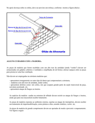 No apoio da terça sobre os oitões, deve ser previsto um reforço, conforme mostra a figura abaixo:




ALGUNS CUIDADOS COM A MADEIRA.


As peças de madeira que forem recebidas com um alto teor de umidade (ainda “verdes”) devem ser
armazenadas em galpões cobertos e ventilados e empilhadas de tal forma a deixar espaços entre as peças
para promover uma boa ventilação.

Não devem ser empregadas na estrutura madeiras que:

   - apresentem esmagamento ou outro tipo de danos que comprometam a estrutura;
   - madeiras com alto teor de umidade, ainda verdes;
   - apresentem defeitos como: nós soltos, nós que ocupam grande parte da seção transversal da peça,
   curvatura acentuada etc.
   - apresentem ataque de fungos ou insetos.


   As espécies de madeira usadas na estrutura de telhado devem resistir ao ataque de fungos e insetos,
   ainda que para isso necessitem receber tratamento.

   As peças de madeira expostas ao ambiente externo, sujeitas ao ataque de intempéries, devem receber
   um tratamento de impermeabilização, como pintura a óleo, esmalte sintético, verniz etc.

   As peças de madeira de grande comprimento devem ser apoiadas de modo a prevenir o empenamento.
   Ver figura a seguir:
 