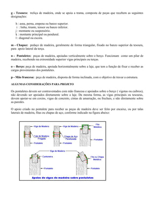 g - Tesoura: treliça de madeira, onde se apoia a trama, composta de peças que recebem as seguintes
designações:
h : asna, perna, empena ou banzo superior.
i : linha, tirante, tensor ou banzo inferior.
j : montante ou suspensório.
k : montante principal ou pendural.
l : diagonal ou escora.
m - Chapuz: pedaço de madeira, geralmente de forma triangular, fixado no banzo superior da tesoura,
para apoio lateral da terça.
n - Pontaletes: peças de madeira, apoiadas verticalmente sobre o berço. Funcionam como um pilar de
madeira, recebendo na extremidade superior vigas principais ou terças.
o – Berço: peça de madeira, apoiada horizontalmente sobre a laje, que tem a função de fixar e receber as
cargas provenientes dos pontaletes.
p - Mão francesa: peça de madeira, disposta de forma inclinada, com o objetivo de travar a estrutura.
ALGUMAS CONSIDERAÇÕES PARA PROJETO
Os pontaletes devem ser contraventados com mão francesa e apoiados sobre o berço ( vigotas ou caibros),
não devendo ser apoiados diretamente sobre a laje. Da mesma forma, as vigas principais ou tesouras,
devem apoiar-se em coxins, vigas de concreto, cintas de amarração, ou frechais, e não diretamente sobre
as paredes.
O apoio criado no pontalete para receber as peças de madeira deve ser feito por encaixe, ou por talas
laterais de madeira, fitas ou chapas de aço, conforme indicado na figura abaixo:
 