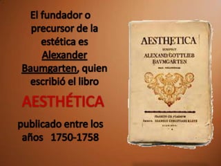 El fundador o precursor de la estética es Alexander Baumgarten, quien escribió el libroAESTHÉTICApublicado entre los años 1750-1758