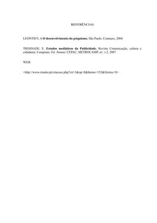 REFERÊNCIAS



LEONTIEV, A O desenvolvimento do psiquismo. São Paulo: Centauro, 2004


TRINDADE, E. Estudos mediáticos da Publicidade. Revista Comunicação, cultura e
cidadania. Campinas: Ed. Átomo/ CEPAC, METROCAMP. n1. v.2. 2007


WEB:


<http://www.citador.pt/citacoes.php?cit=1&op=8&theme=153&firstrec=0>
 