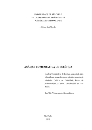 UNIVERSIDADE DE SÃO PAULO
    ESCOLA DE COMUNICAÇÕES E ARTES
      PUBLICIDADE E PROPAGANDA


            Débora Smid Rozão




ANÁLISE COMPARATIVA DE ESTÉTICA

                 Análise Comparativa de Estética apresentada para
                 obtenção de nota referente ao primeiro semestre da
                 disciplina Estética em Publicidade, Escola de
                 Comunicações e Artes, Universidade de São
                 Paulo.


                 Prof. Dr. Victor Aquino Gomes Correa




                São Paulo,
                  2010
 