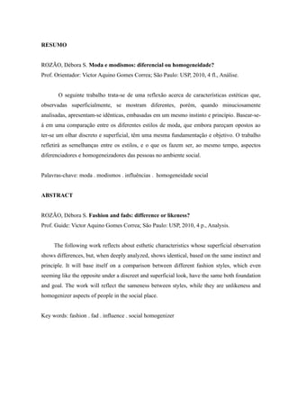RESUMO


ROZÃO, Débora S. Moda e modismos: diferencial ou homogeneidade?
Prof. Orientador: Victor Aquino Gomes Correa; São Paulo: USP, 2010, 4 fl., Análise.


       O seguinte trabalho trata-se de uma reflexão acerca de características estéticas que,
observadas superficialmente, se mostram diferentes, porém, quando minuciosamente
analisadas, apresentam-se idênticas, embasadas em um mesmo instinto e princípio. Basear-se-
á em uma comparação entre os diferentes estilos de moda, que embora pareçam opostos ao
ter-se um olhar discreto e superficial, têm uma mesma fundamentação e objetivo. O trabalho
refletirá as semelhanças entre os estilos, e o que os fazem ser, ao mesmo tempo, aspectos
diferenciadores e homogeneizadores das pessoas no ambiente social.


Palavras-chave: moda . modismos . influências . homogeneidade social


ABSTRACT


ROZÃO, Débora S. Fashion and fads: difference or likeness?
Prof. Guide: Victor Aquino Gomes Correa; São Paulo: USP, 2010, 4 p., Analysis.


     The following work reflects about esthetic characteristics whose superficial observation
shows differences, but, when deeply analyzed, shows identical, based on the same instinct and
principle. It will base itself on a comparison between different fashion styles, which even
seeming like the opposite under a discreet and superficial look, have the same both foundation
and goal. The work will reflect the sameness between styles, while they are unlikeness and
homogenizer aspects of people in the social place.


Key words: fashion . fad . influence . social homogenizer
 