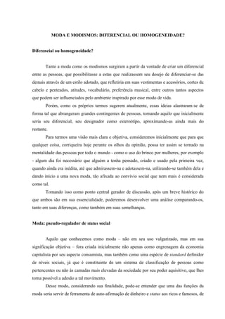 MODA E MODISMOS: DIFERENCIAL OU HOMOGENEIDADE?


Diferencial ou homogeneidade?


       Tanto a moda como os modismos surgiram a partir da vontade de criar um diferencial
entre as pessoas, que possibilitasse a estas que realizassem seu desejo de diferenciar-se das
demais através de um estilo adotado, que refletiria em suas vestimentas e acessórios, cortes de
cabelo e penteados, atitudes, vocabulário, preferência musical, entre outros tantos aspectos
que podem ser influenciados pelo ambiente inspirado por esse modo de vida.
       Porém, como os próprios termos sugerem atualmente, essas ideias alastraram-se de
forma tal que abrangeram grandes contingentes de pessoas, tornando aquilo que inicialmente
seria seu diferencial, seu designador como estereótipo, aproximando-as ainda mais do
restante.
       Para termos uma visão mais clara e objetiva, consideremos inicialmente que para que
qualquer coisa, corriqueira hoje perante os olhos da opinião, possa ter assim se tornado na
mentalidade das pessoas por todo o mundo - como o uso do brinco por mulheres, por exemplo
- algum dia foi necessário que alguém a tenha pensado, criado e usado pela primeira vez,
quando ainda era inédita, até que admirassem-na e adotassem-na, utilizando-se também dela e
dando início a uma nova moda, tão afixada ao convívio social que nem mais é considerada
como tal.
       Tomando isso como ponto central gerador de discussão, após um breve histórico do
que ambos são em sua essencialidade, poderemos desenvolver uma análise comparando-os,
tanto em suas diferenças, como também em suas semelhanças.


Moda: pseudo-regulador de status social


       Aquilo que conhecemos como moda – não em seu uso vulgarizado, mas em sua
significação objetiva – fora criada inicialmente não apenas como engrenagem da economia
capitalista por seu aspecto consumista, mas também como uma espécie de standard definidor
de níveis sociais, já que é constituinte de um sistema de classificação de pessoas como
pertencentes ou não às camadas mais elevadas da sociedade por seu poder aquisitivo, que lhes
torna possível a adesão a tal movimento.
       Desse modo, considerando sua finalidade, pode-se entender que uma das funções da
moda seria servir de ferramenta de auto-afirmação de dinheiro e status aos ricos e famosos, de
 