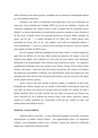 modo a destacá-los das demais pessoas, escondidas sob sua máscara de mediocridade imposta
por suas limitações financeiras.
       Entretanto, não imunes à banalização desenrolada pelos meios de comunicação em
massa que, como lembrados por Trindade (2007) em um de seus trabalhos a respeito, são
“elementos reguladores das relações sociais e estão na própria base da constituição dessas
relações”, as marcas representantes da moda foram aos poucos tornando-se ícones ilustrativos
da elite social, formados através da associação descrita por Leontiev (2004), aludindo aos
signos, que diz que “... a simples percepção de um objeto não o reflete apenas como
possuindo uma forma, uma cor etc., mas também como tendo um significado objetivo e
estável determinado...”, como se as mesmas fossem atestados do ingresso a um novo mundo,
mais singular, limitado, de difícil acesso.
       Por isso, qualquer indivíduo ascendente de uma classe inferior, ou mesmo aquele que
gasta todo seu dinheiro em um único objeto apenas pra aprazer-se da imagem a que este
remeterá, hoje adquire esses tradutores de status para que possa parecer mais importante,
destacando-se da camada popular. Daí a obsessão atual existente por marcas – em especial as
mundialmente conhecidas como, por exemplo, Louis Vuitton, Versace, Pierre Cardin, Ferrari,
Porsche, entre outras – donas dos mais altos preços do mercado, que vendem seus produtos
não apenas por sua qualidade e confecção, mas, principalmente, apenas pela etiqueta que estes
carregam, pelos mais diversos tipos de pessoas pelo mundo, o que faz com que já não sejam,
de fato, objetos restritos a poucos.
       Assim, criou-se toda uma camada de pessoas adeptas as tendências da alta moda,
designadas por estilistas insignes por sua ousadia e criatividade ao direcionarem aquilo que
será objeto de desejo das pessoas no mercado através de desfiles em semanas de moda e
grande exposição destes em mídia, fazendo com que todas essas pessoas que buscam esse
status fornecido por ela se utilizem das mesmas coisas, como bolsas, acessórios, sapatos,
modelos de vestidos, penteados etc., constituindo a tribo dos que “andam na moda”, que
acabam sendo todos idênticos entre si.


Modismos: coerção estilística

       Modismo pode ser uma ideia – ou seja, praticamente qualquer movimento, vestimenta,
entretenimento ou produto cultural humano – que repentinamente passa a ser largamente
copiada e, por consequência, muitas vezes, criticada; e forma uma espécie de ramificação
daquilo que, vulgarmente, chamamos moda.
 