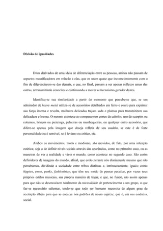 Divisão de igualdades




          Ditos derivados de uma ideia de diferenciação entre as pessoas, ambos não passam de
aspectos massificadores em relação a elas, que os usam quase que inconscientemente com o
fim de diferenciarem-se das demais, e que, no final, passam a ser apenas reflexos umas das
outras, retransmitindo conceitos e continuando a mover o mecanismo gerador destes.

          Identifica-se sua similaridade a partir do momento que percebe-se que, se um
admirador de heavy metal utiliza-se de acessórios detalhados em ferro e couro para exprimir
sua força interna e revolta, mulheres delicadas trajam seda e plumas para transmitirem sua
delicadeza e leveza. O mesmo acontece ao compararmos cortes de cabelos, uso de scarpins ou
coturnos, brincos ou piercings, pulseiras ou munhequeiras, ou qualquer outro acessório, que
difere-se apenas pela imagem que deseja refletir de seu usuário, se este é de forte
personalidade ou é sensível, se é leviano ou crítico, etc.

          Ambos os movimentos, moda e modismo, são movidos, de fato, por uma intenção
estética; seja a de definir níveis sociais através das aparências, como no primeiro caso, ou as
maneiras de ver a realidade e viver o mundo, como acontece no segundo caso. São assim
definidores de imagens do mundo, afinal, que estão perante nós diariamente mesmo que não
percebamos, dividindo a sociedade entre tribos distintas e, intrinsecamente, iguais; como
hippies, emos, punks, fashionistas; que têm seu modo de pensar peculiar, por vezes seus
próprios estilos musicais, sua própria maneira de trajar, e que, no fundo, são assim apenas
para que não se desencaixem totalmente da necessidade de pertencimento a um grupo, o que
faz-se necessário salientar, tendo-se que todo ser humano necessita de algum grau de
aceitação alheia para que se encaixe nos padrões de nossa espécie, que é, em sua essência,
social.
 