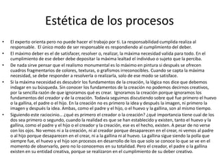 Estética de los procesosEl experto orienta pero no puede hacer el trabajo por ti. La responsabilidad cumplida realiza al responsable.  El único modo de ser responsable es respondiendo al cumplimiento del deber.El máximo deber es el de satisfacer, resolver o, realizar, la máxima necesidad valida para todo. En el cumplimiento de ese deber debe depositar la máxima lealtad el individuo o sujeto que la perciba.De nada sirve pensar que el realismo monumental es lo máximo en pintura si después se ofrecen cuadros fragmentarios de colores, texturas, o grafismos irreconocibles. Cuando se capta la máxima necesidad, se debe responder a resolverla o realizarla, solo de ese modo se satisface.Si la máxima necesidad es descubrir los fundamentos de la creación, la lógica nos dice que debemos indagar en su búsqueda. Sin conocer los fundamentos de la creación no podemos decirnos creativos, por la sencilla razón de que ignoramos qué es crear.  Ignoramos la creación porque ignoramos los fundamentos del creador y de la creación. Todavía seguimos discutiendo sobre qué fue primero el huevo o la gallina, el padre o el hijo. En la creación no es primero la idea y después la imagen, ni primero la imagen y después la idea. Ambas, como el padre y el hijo, o el huevo y la gallina, son al mismo tiempo.Siguiendo este raciocinio… ¿qué es primero el creador o la creación? ¿qué importancia tiene cual de los dos sea primero o segundo, cuando la realidad es que se han establecido y existen, tanto el huevo y la gallina, como el padre y el hijo o el creador y la creación, ese es el hecho, existen. A pesar de no verse con los ojos. No vemos ni a la creación, ni al creador porque desaparecen en el crear, ni vemos al padre o al hijo porque desaparecen en el crear, ni a la gallina ni al huevo. La gallina sigue siendo la polla que siempre fue, el huevo y el hijo son procesos en desarrollo de los que solo se conoce lo que se ve en el momento de observarlo, pero no lo conocemos en su totalidad. Pero el creador, el padre o la gallina existen en su entidad creativa, porque se realizaron en el cumplimiento de su deber creativo.
