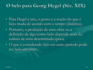 O belo para Georg Hegel (Séc. XIX)   Para Hegel a arte, o gosto e a noção do que é belo muda de acordo com o tempo (dialética). Portanto, a produção de uma obra ou a definição de algo como belo depende mais da cultura de uma determinada época. O que é considerado feio em certo período pode ser belo em outro.  14/10/11 