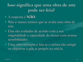 Isso significa que uma obra de arte pode ser feia? A resposta é  NÃO .  Não é nesses termos que se avalia uma obra de arte. Elas são avaliadas de acordo com a sua originalidade e capacidade de mexer com nossas sensibilidades. Uma obra somente é feia se o artista não atingir os objetivos a que se propôs ao criá-la. 14/10/11 