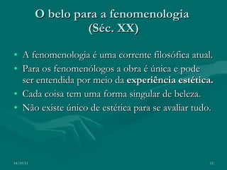 O belo para a fenomenologia  (Séc. XX) A fenomenologia é uma corrente filosófica atual. Para os fenomenólogos a obra é única e pode ser entendida por meio da  experiência estética. Cada coisa tem uma forma singular de beleza. Não existe único de estética para se avaliar tudo. 14/10/11 