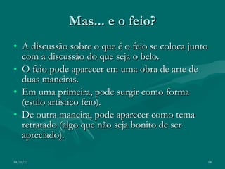 Mas... e o feio? A discussão sobre o que é o feio se coloca junto com a discussão do que seja o belo. O feio pode aparecer em uma obra de arte de duas maneiras. Em uma primeira, pode surgir como forma (estilo artístico feio). De outra maneira, pode aparecer como tema retratado (algo que não seja bonito de ser apreciado). 14/10/11 