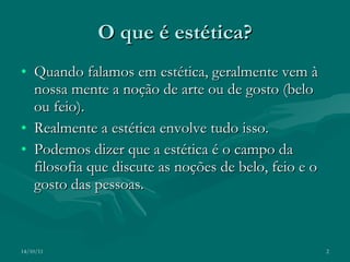 O que é estética? Quando falamos em estética, geralmente vem à nossa mente a noção de arte ou de gosto (belo ou feio). Realmente a estética envolve tudo isso. Podemos dizer que a estética é o campo da filosofia que discute as noções de belo, feio e o gosto das pessoas. 14/10/11 
