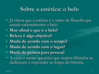 Sobre a estética: o belo Já vimos que a estética é o ramo da filosofia que estuda racionalmente o belo. Mas afinal o que é o belo? Beleza é algo objetivo? Muda de acordo com o tempo? Muda de acordo com o lugar? Muda de pessoa para pessoa? A essas e outras questões que muitos filósofos se dedicaram a responder ao longo da história. 14/10/11 
